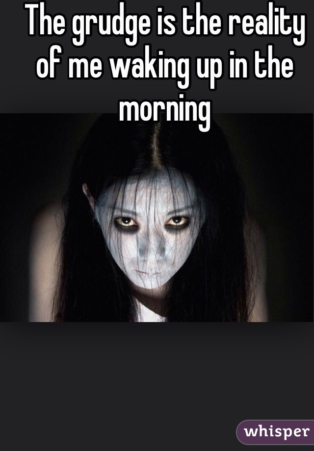 The grudge is the reality of me waking up in the morning