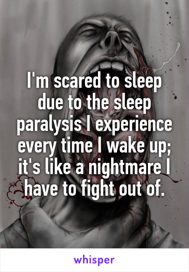 I'm scared to sleep due to the sleep paralysis I experience every time I wake up; it's like a nightmare I have to fight out of.