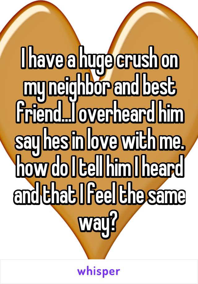I have a huge crush on my neighbor and best friend...I overheard him say hes in love with me. how do I tell him I heard and that I feel the same way? 