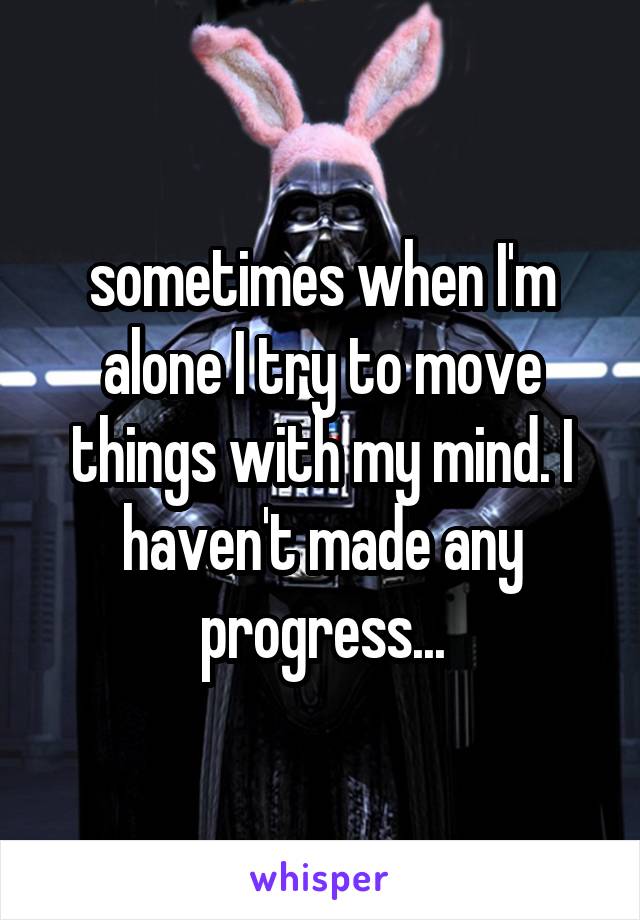 sometimes when I'm alone I try to move things with my mind. I haven't made any progress...