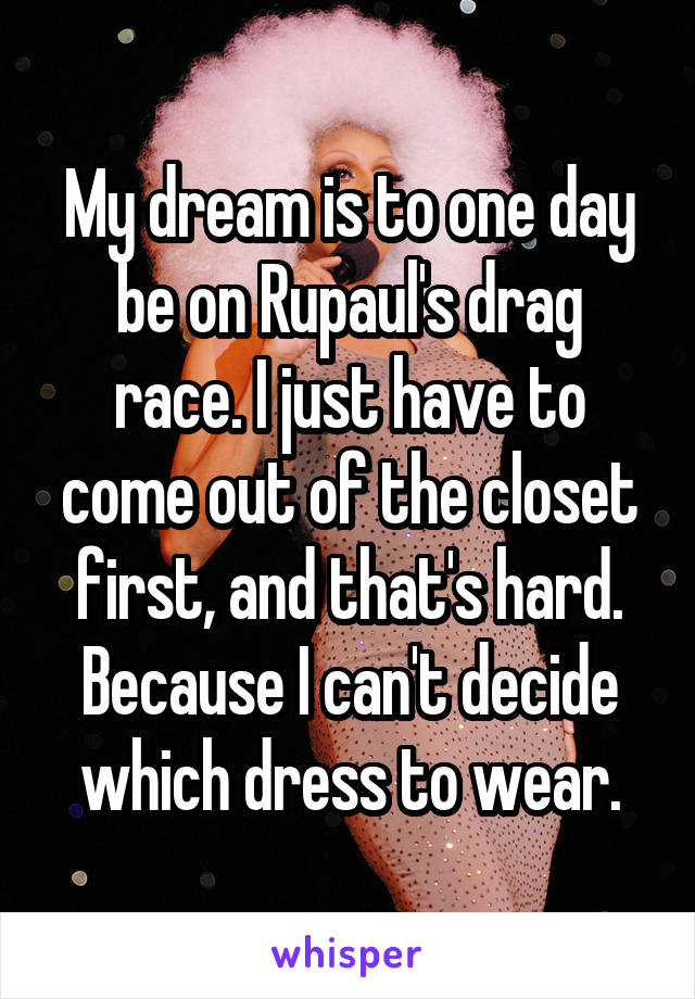 My dream is to one day be on Rupaul's drag race. I just have to come out of the closet first, and that's hard. Because I can't decide which dress to wear.