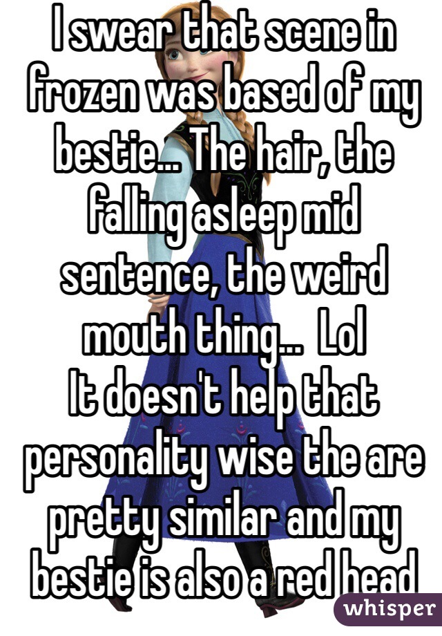 I swear that scene in frozen was based of my bestie... The hair, the falling asleep mid sentence, the weird mouth thing...  Lol
It doesn't help that personality wise the are pretty similar and my bestie is also a red head