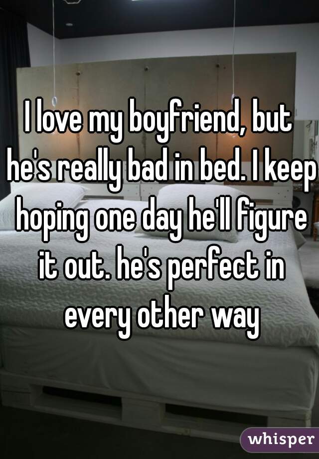 I love my boyfriend, but he's really bad in bed. I keep hoping one day he'll figure it out. he's perfect in every other way