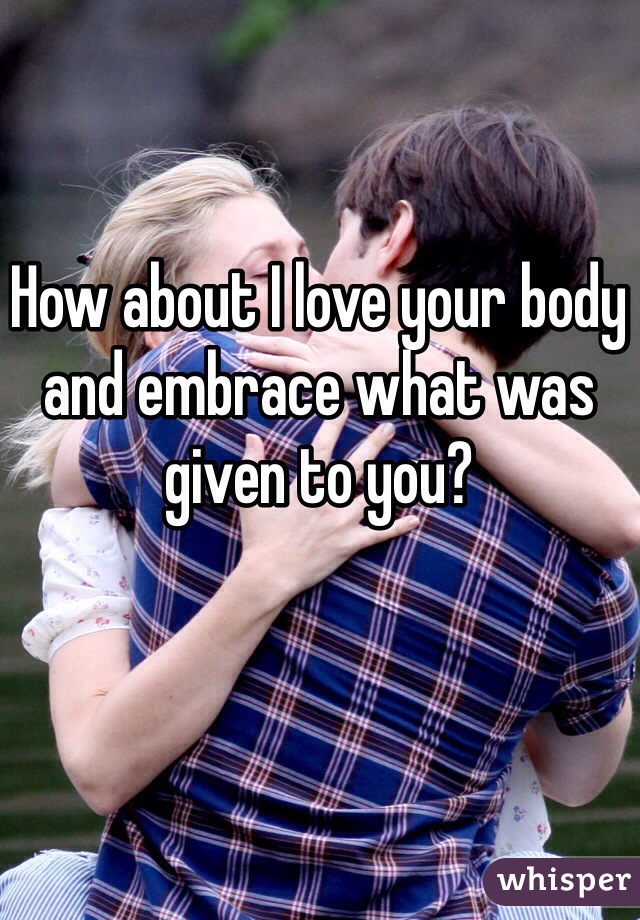 How about I love your body and embrace what was given to you? 