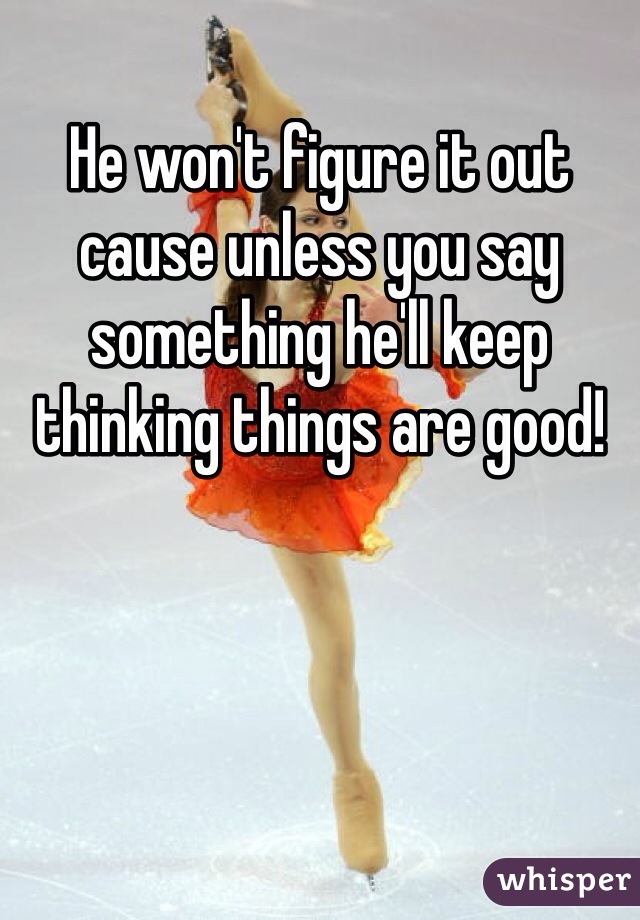 He won't figure it out cause unless you say something he'll keep thinking things are good!