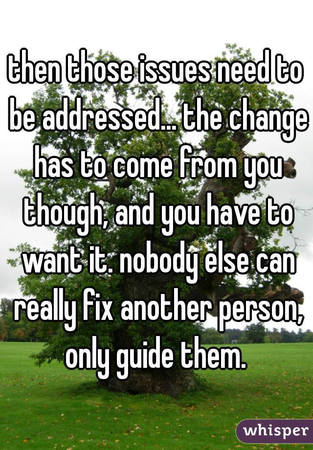 then those issues need to be addressed... the change has to come from you though, and you have to want it. nobody else can really fix another person, only guide them. 