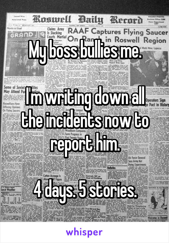 My boss bullies me.

I'm writing down all the incidents now to report him.

4 days. 5 stories.
