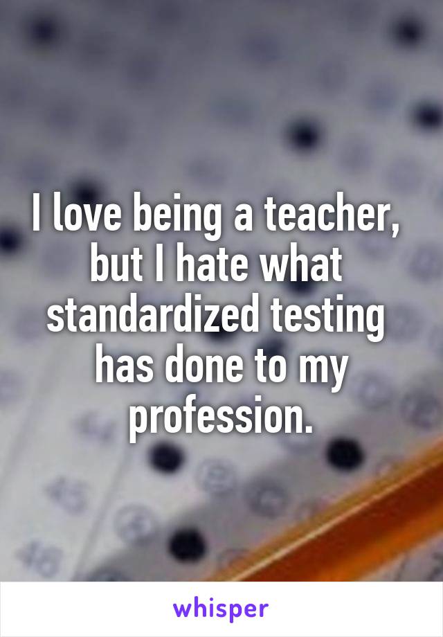 I love being a teacher, 
but I hate what 
standardized testing 
has done to my
profession.