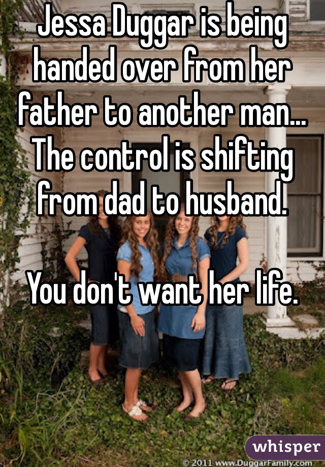 Jessa Duggar is being handed over from her father to another man... The control is shifting from dad to husband.  

You don't want her life. 