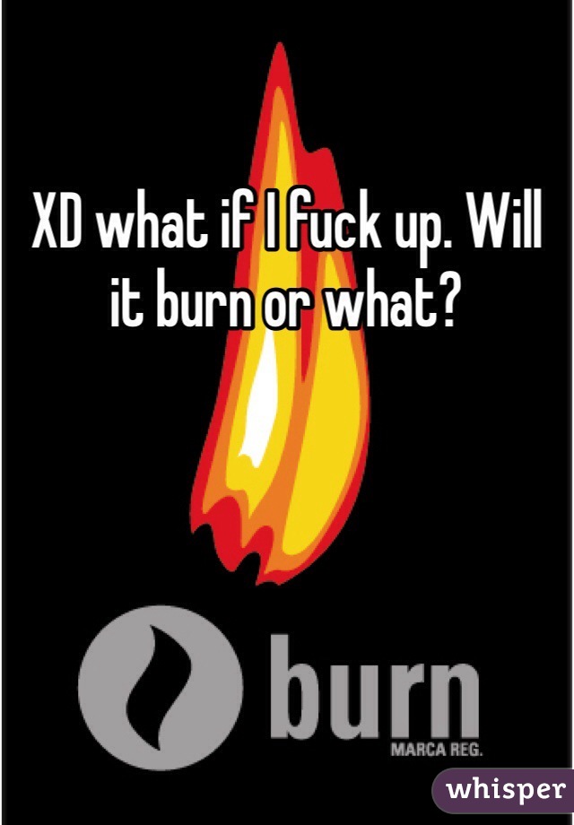 XD what if I fuck up. Will it burn or what? 