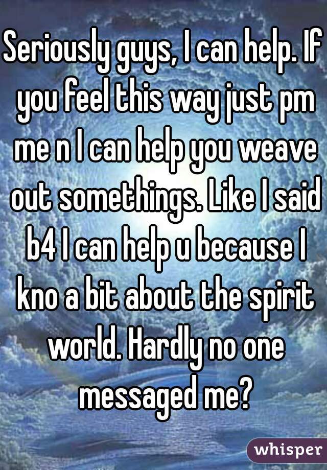 Seriously guys, I can help. If you feel this way just pm me n I can help you weave out somethings. Like I said b4 I can help u because I kno a bit about the spirit world. Hardly no one messaged me?