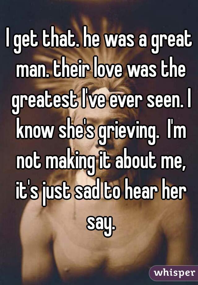 I get that. he was a great man. their love was the greatest I've ever seen. I know she's grieving.  I'm not making it about me, it's just sad to hear her say.