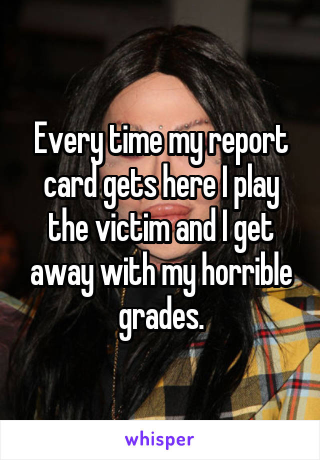 Every time my report card gets here I play the victim and I get away with my horrible grades.