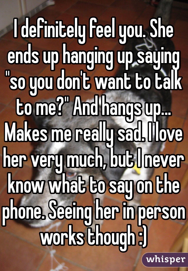 I definitely feel you. She ends up hanging up saying "so you don't want to talk to me?" And hangs up... Makes me really sad. I love her very much, but I never know what to say on the phone. Seeing her in person works though :)