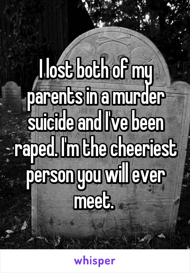 I lost both of my parents in a murder suicide and I've been raped. I'm the cheeriest person you will ever meet. 