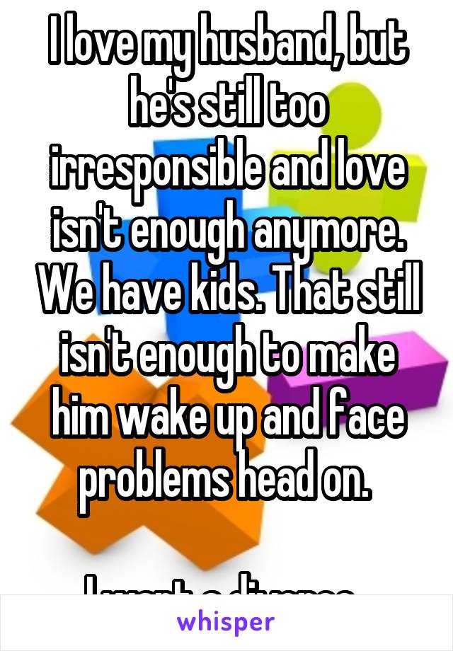 I love my husband, but he's still too irresponsible and love isn't enough anymore. We have kids. That still isn't enough to make him wake up and face problems head on. 

I want a divorce. 