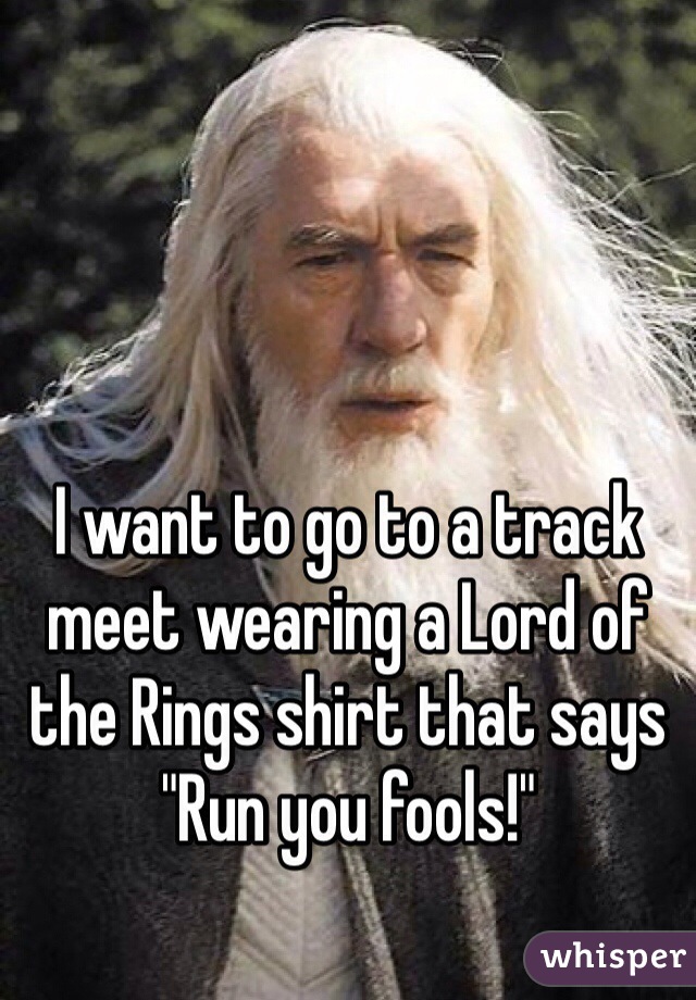 I want to go to a track meet wearing a Lord of the Rings shirt that says "Run you fools!"