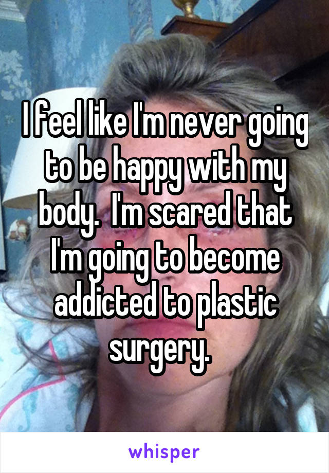 I feel like I'm never going to be happy with my body.  I'm scared that I'm going to become addicted to plastic surgery.  