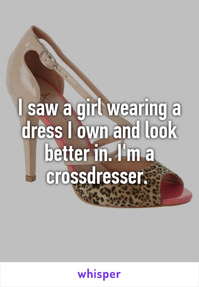 I saw a girl wearing a dress I own and look better in. I'm a crossdresser. 