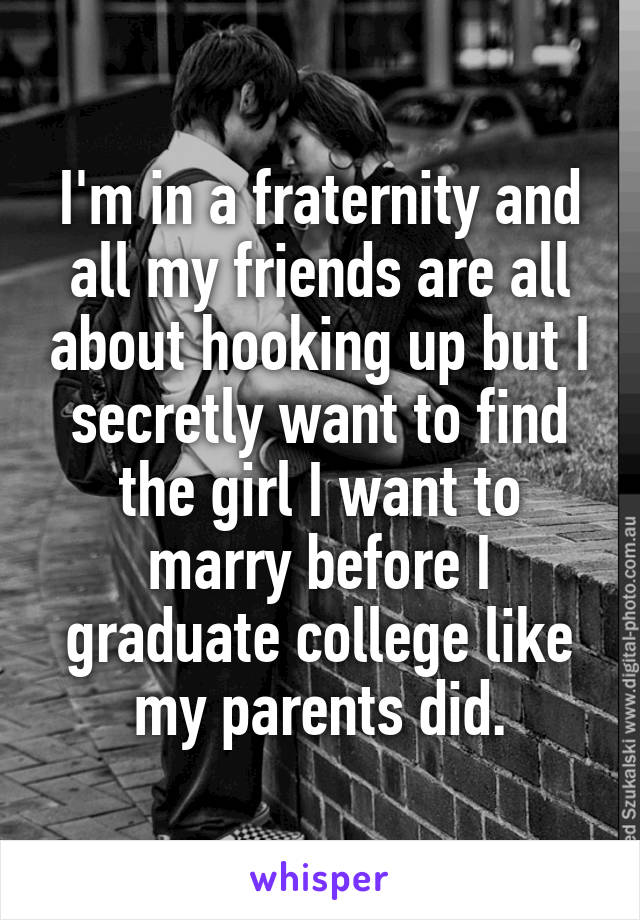 I'm in a fraternity and all my friends are all about hooking up but I secretly want to find the girl I want to marry before I graduate college like my parents did.