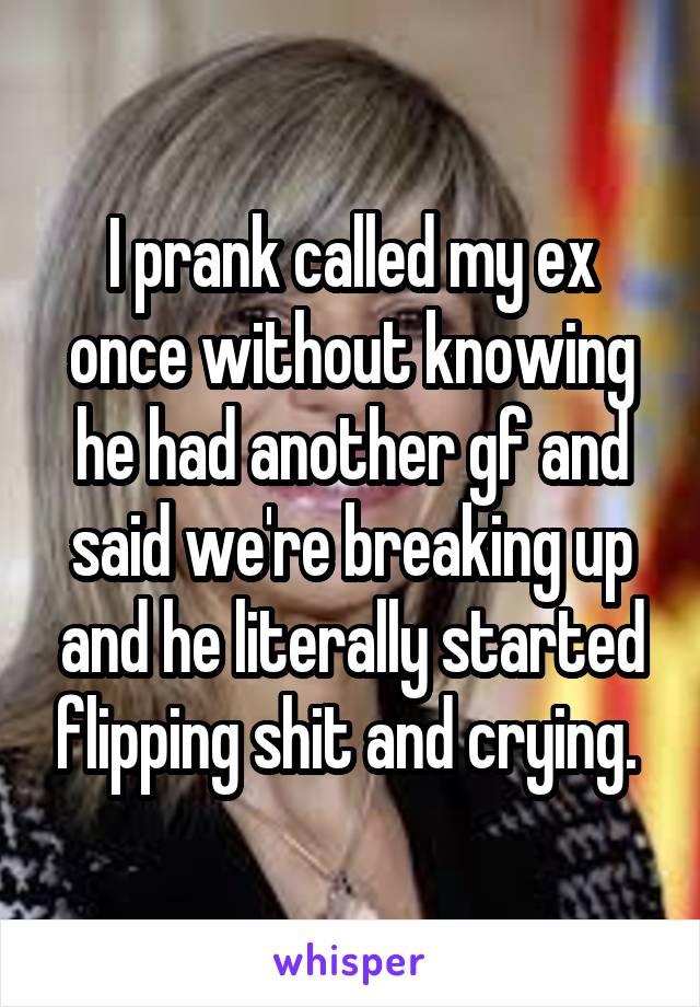 I prank called my ex once without knowing he had another gf and said we're breaking up and he literally started flipping shit and crying. 
