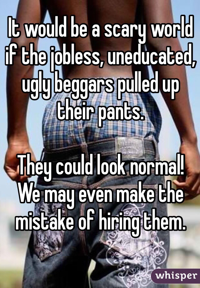 It would be a scary world if the jobless, uneducated, ugly beggars pulled up their pants.

They could look normal!
We may even make the mistake of hiring them.