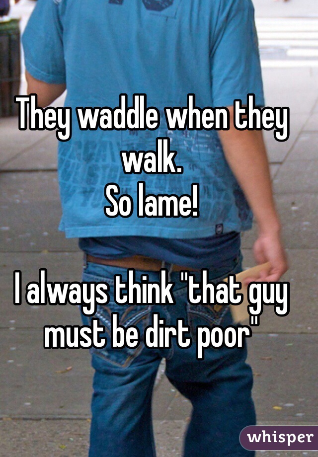 They waddle when they walk.
So lame!

I always think "that guy must be dirt poor"