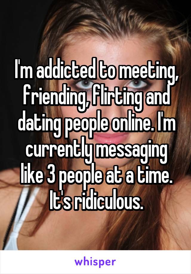 I'm addicted to meeting, friending, flirting and dating people online. I'm currently messaging like 3 people at a time. It's ridiculous.