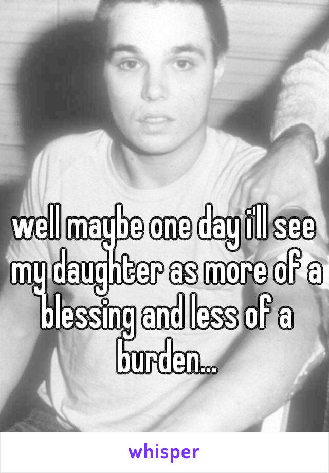 well maybe one day i'll see my daughter as more of a blessing and less of a burden...
