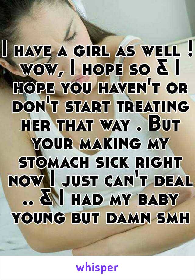 I have a girl as well ! wow, I hope so & I hope you haven't or don't start treating her that way . But your making my stomach sick right now I just can't deal .. & I had my baby young but damn smh