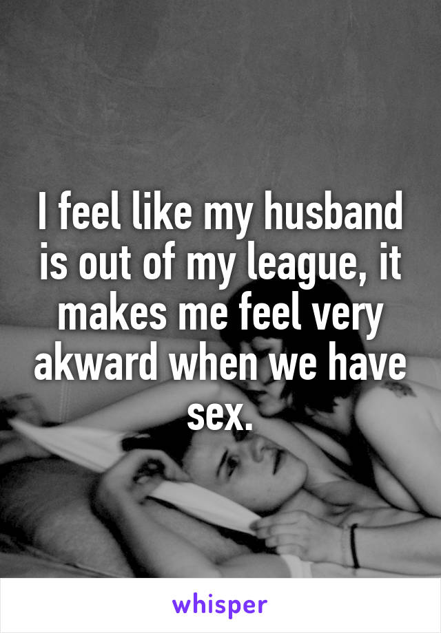 I feel like my husband is out of my league, it makes me feel very akward when we have sex.