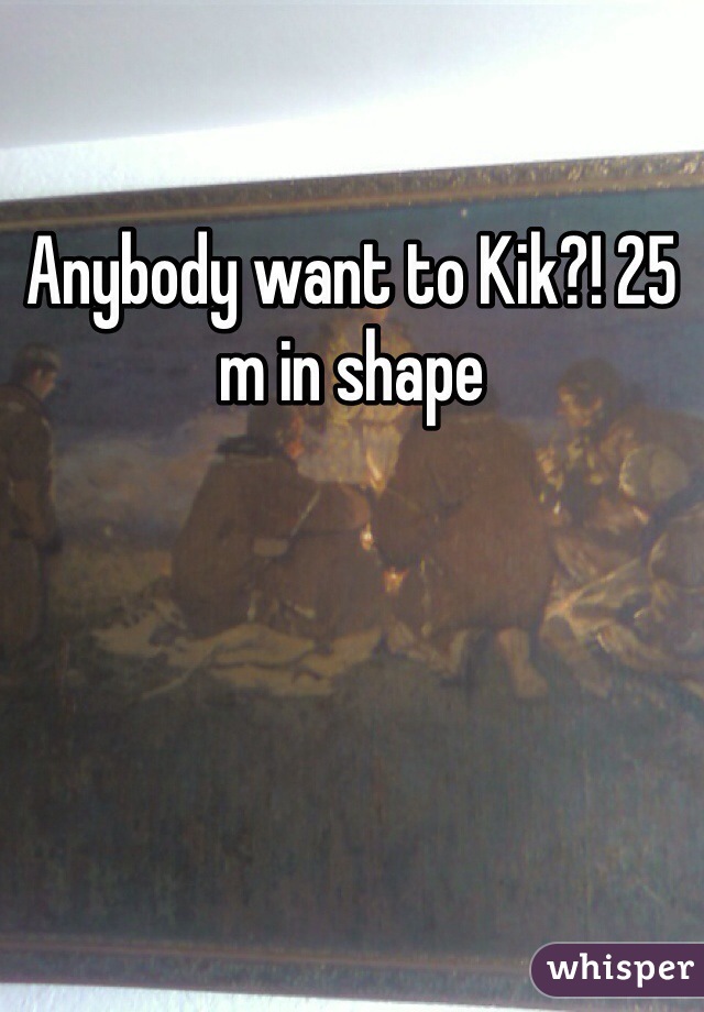 Anybody want to Kik?! 25 m in shape 