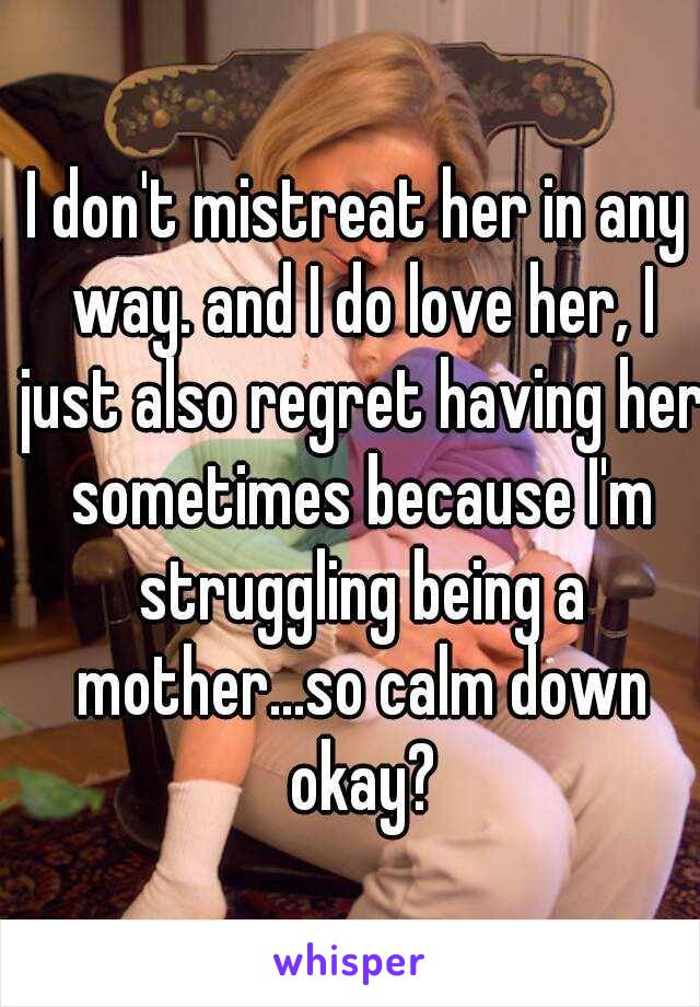 I don't mistreat her in any way. and I do love her, I just also regret having her sometimes because I'm struggling being a mother...so calm down okay?