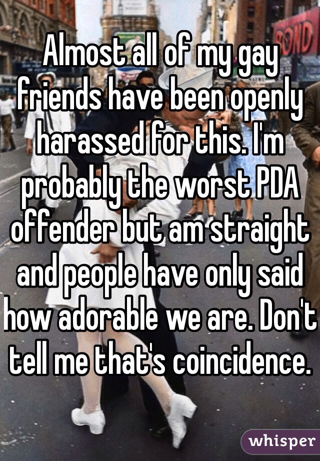 Almost all of my gay friends have been openly harassed for this. I'm probably the worst PDA offender but am straight and people have only said how adorable we are. Don't tell me that's coincidence.