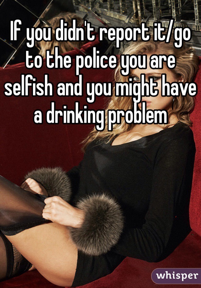If you didn't report it/go to the police you are selfish and you might have a drinking problem