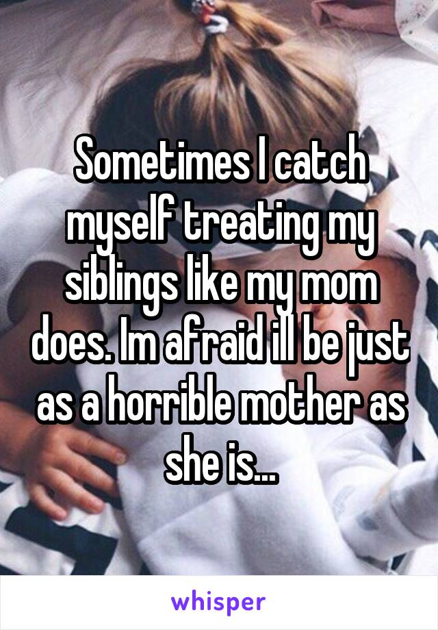 Sometimes I catch myself treating my siblings like my mom does. Im afraid ill be just as a horrible mother as she is...