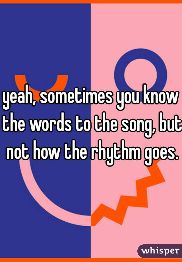 yeah, sometimes you know the words to the song, but not how the rhythm goes.
