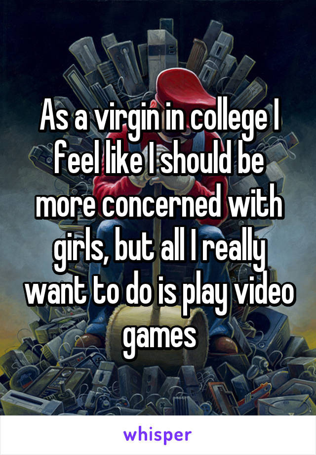 As a virgin in college I feel like I should be more concerned with girls, but all I really want to do is play video games