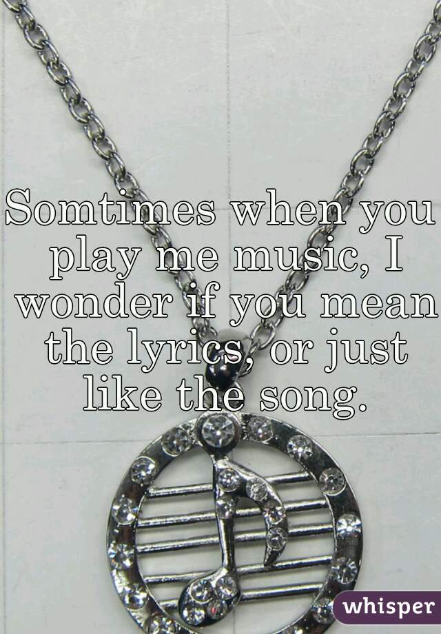 Somtimes when you play me music, I wonder if you mean the lyrics, or just like the song.