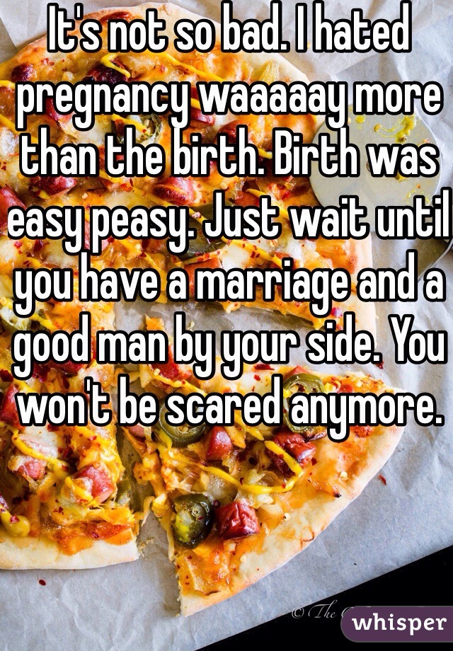 It's not so bad. I hated pregnancy waaaaay more than the birth. Birth was easy peasy. Just wait until you have a marriage and a good man by your side. You won't be scared anymore. 