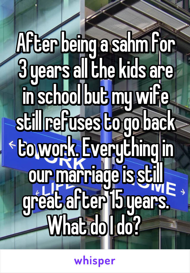 After being a sahm for 3 years all the kids are in school but my wife still refuses to go back to work. Everything in our marriage is still great after 15 years. What do I do? 