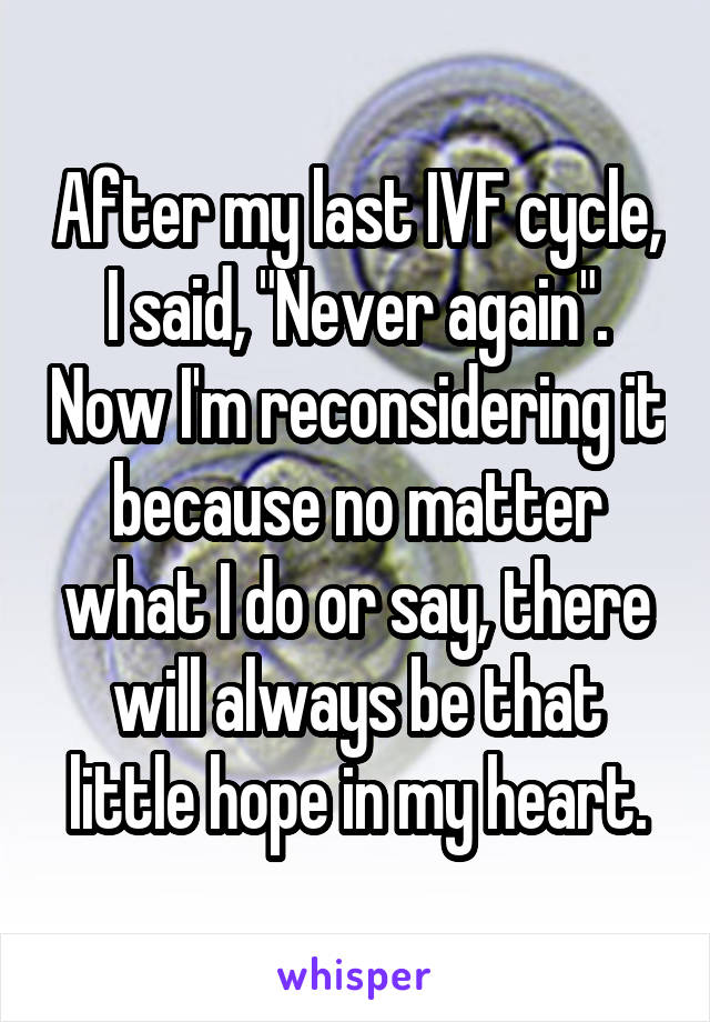 After my last IVF cycle, I said, "Never again". Now I'm reconsidering it because no matter what I do or say, there will always be that little hope in my heart.