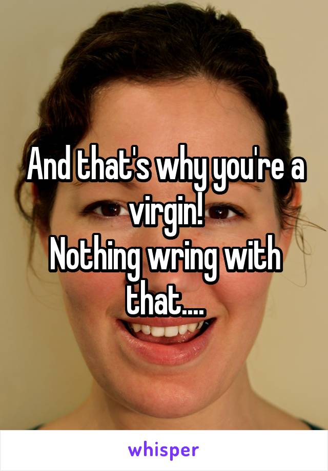 And that's why you're a virgin!
Nothing wring with that....