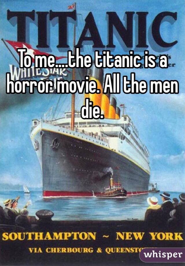 To me....the titanic is a horror movie. All the men die.