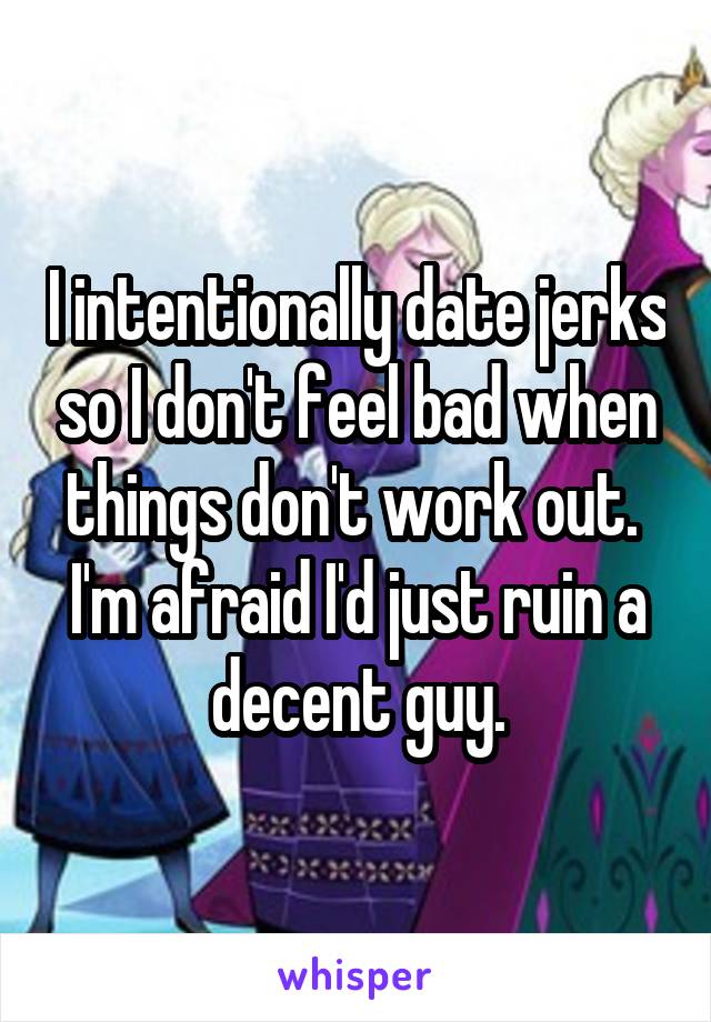 I intentionally date jerks so I don't feel bad when things don't work out. 
I'm afraid I'd just ruin a decent guy.