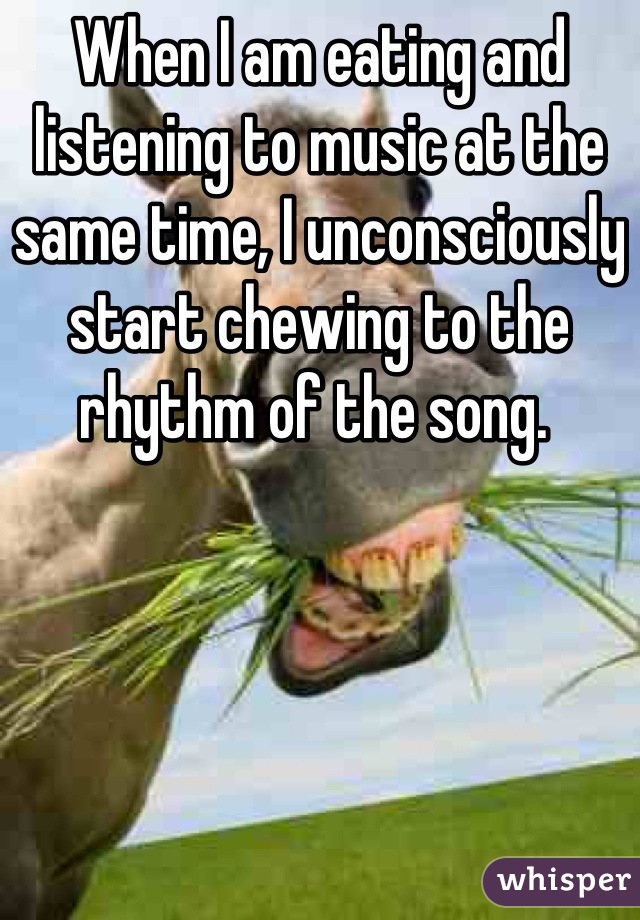 When I am eating and listening to music at the same time, I unconsciously start chewing to the rhythm of the song. 