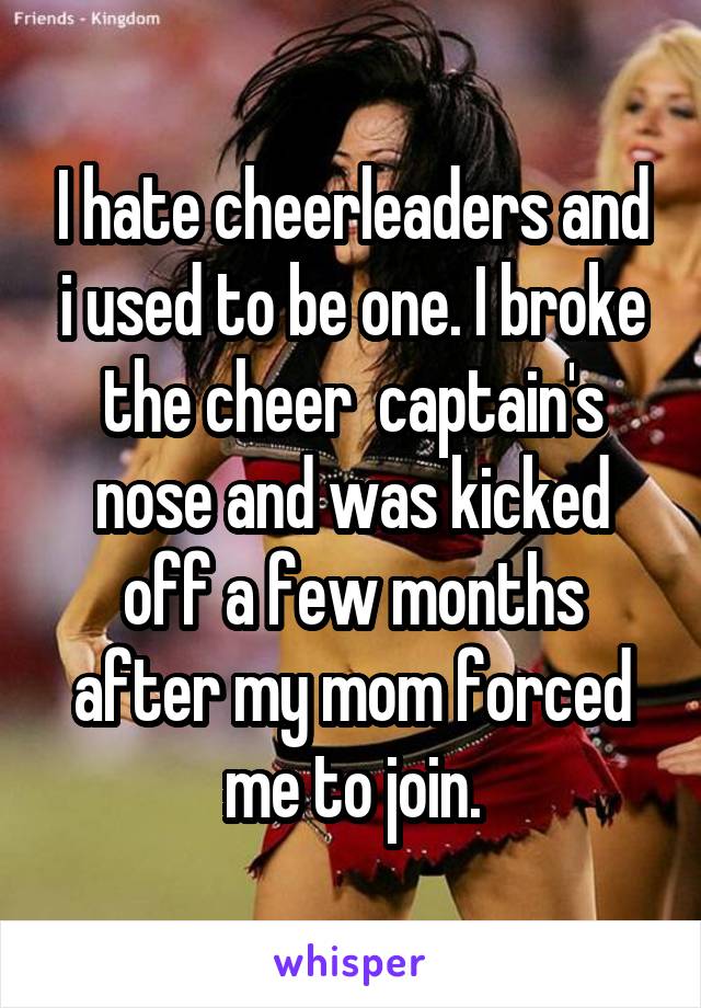 I hate cheerleaders and i used to be one. I broke the cheer  captain's nose and was kicked off a few months after my mom forced me to join.