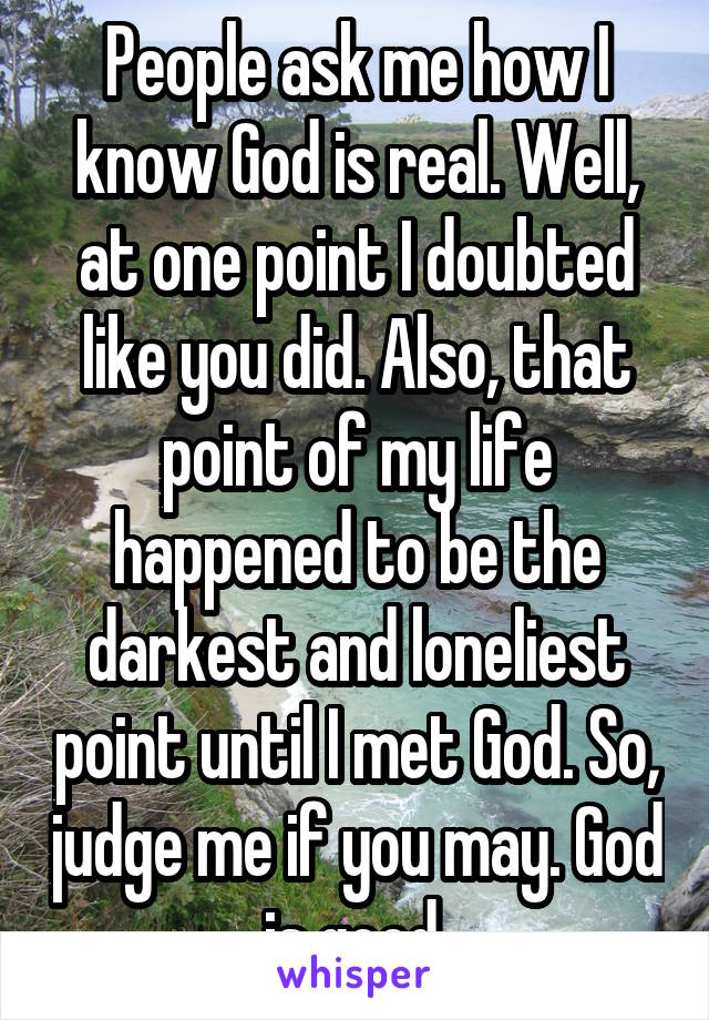 People ask me how I know God is real. Well, at one point I doubted like you did. Also, that point of my life happened to be the darkest and loneliest point until I met God. So, judge me if you may. God is good.