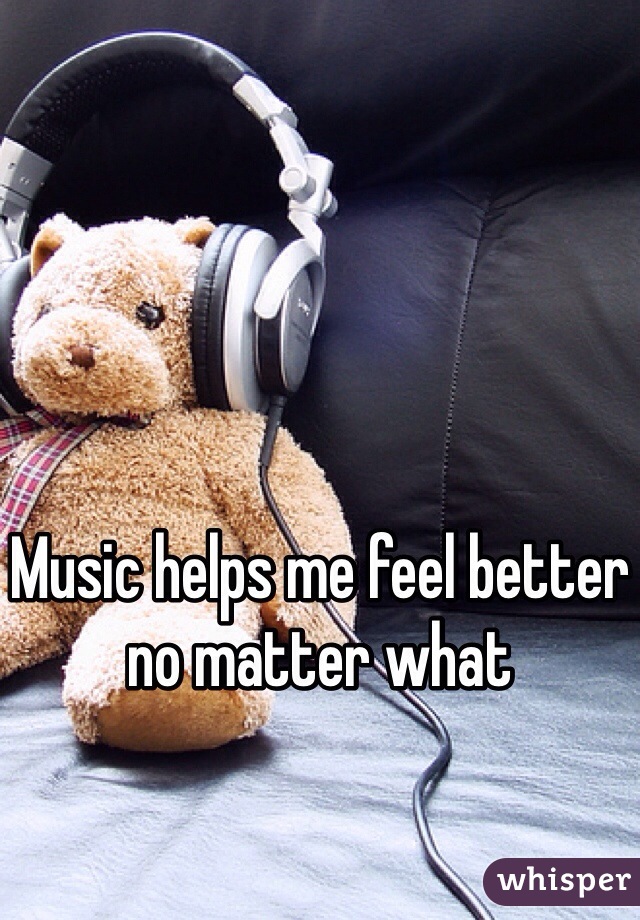Music helps me feel better no matter what 