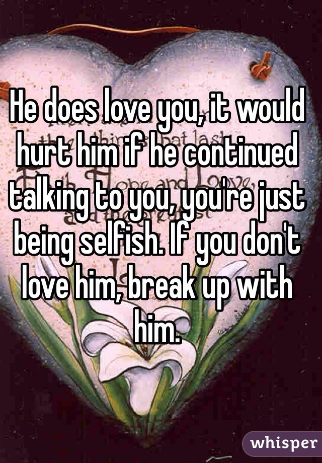 He does love you, it would hurt him if he continued talking to you, you're just being selfish. If you don't love him, break up with him.